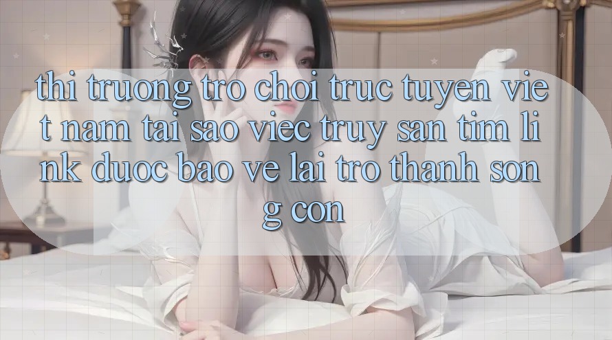Thị Trường Trò chơi trực tuyến Việt Nam: Tại Sao Việc Truy săn tìm “Link Được bảo vệ” Lại Trở Thành Sống Còn?