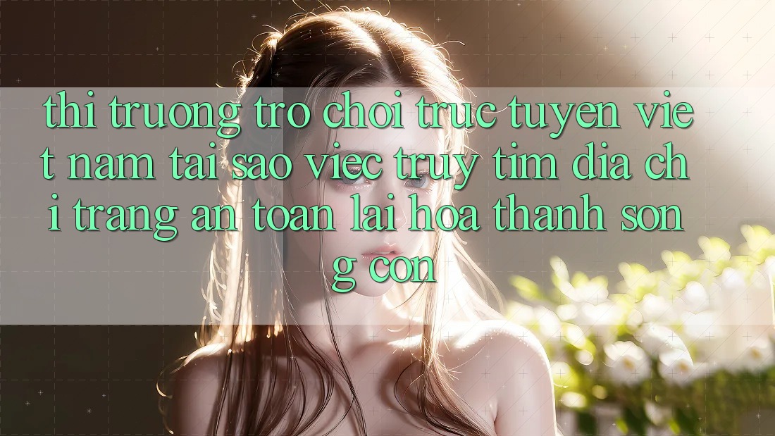 Thị Trường Trò chơi trực tuyến Việt Nam: Tại Sao Việc Truy tìm “Địa chỉ trang An Toàn” Lại Hóa thành Sống Còn?