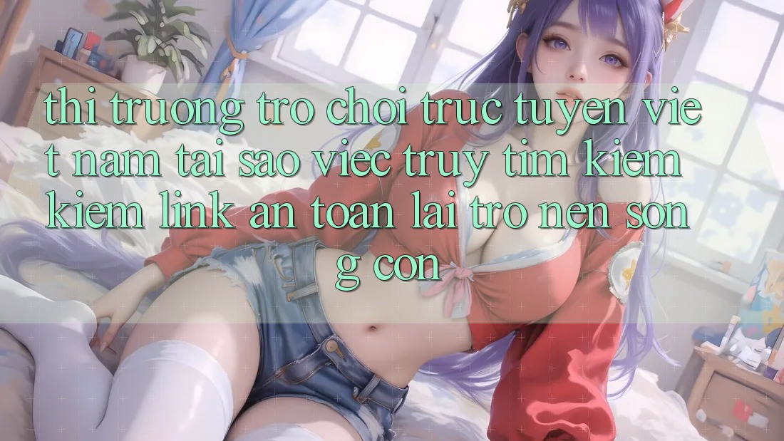 Thị Trường Trò chơi trực tuyến Việt Nam: Tại Sao Việc Truy tìm kiếm Kiếm “Link An Toàn” Lại Trở nên Sống Còn? Thị Trường Trò chơi trực tuyến Việt Nam: Tại Sao Việc Truy tìm kiếm Kiếm “Link An Toàn” Lại Trở nên Sống Còn?