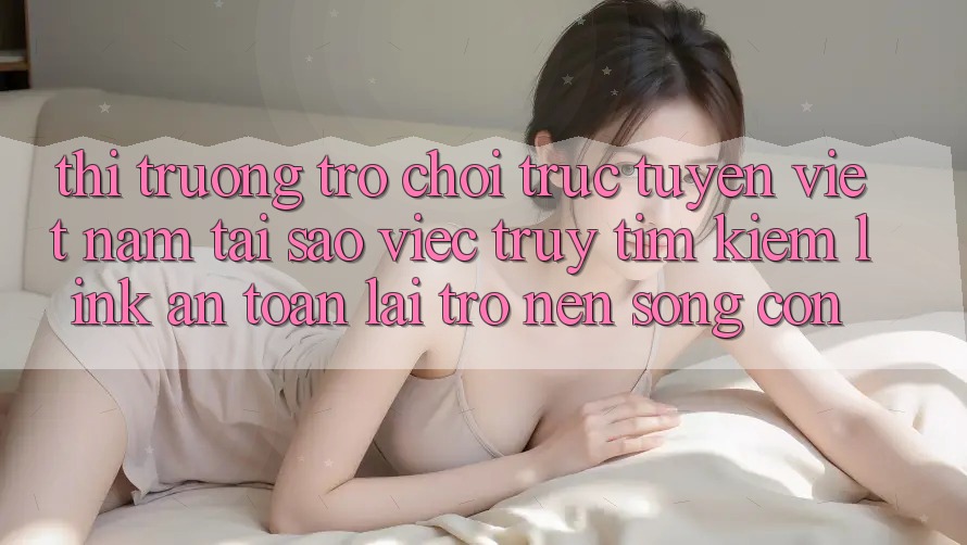 Thị Trường Trò chơi trực tuyến Việt Nam: Tại Sao Việc Truy tìm Kiếm “Link An Toàn” Lại Trở nên Sống Còn?