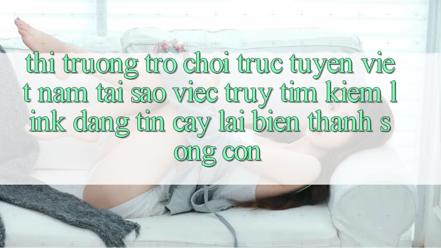 Thị Trường Trò chơi trực tuyến Việt Nam: Tại Sao Việc Truy tìm Kiếm “Link Đáng tin cậy” Lại Biến thành Sống Còn?