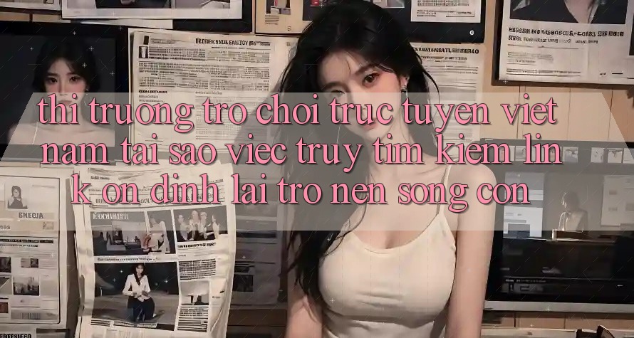 Thị Trường Trò chơi trực tuyến Việt Nam: Tại Sao Việc Truy tìm Kiếm “Link Ổn định” Lại Trở nên Sống Còn?