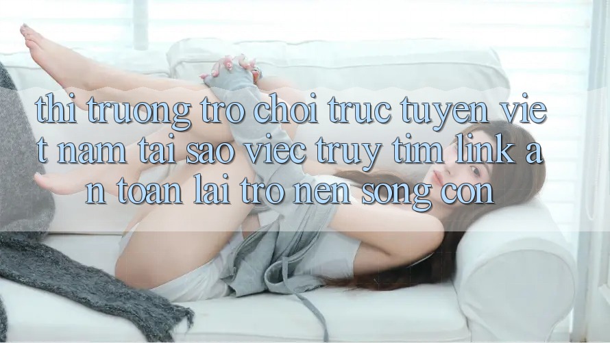 Thị Trường Trò chơi trực tuyến Việt Nam: Tại Sao Việc Truy tìm “Link An Toàn” Lại Trở nên Sống Còn?