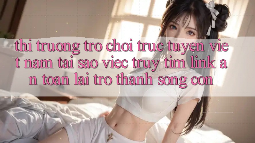 Thị Trường Trò chơi trực tuyến Việt Nam: Tại Sao Việc Truy tìm “Link An Toàn” Lại Trở Thành Sống Còn? Thị Trường Trò chơi trực tuyến Việt Nam: Tại Sao Việc Truy tìm “Link An Toàn” Lại Trở Thành Sống Còn?