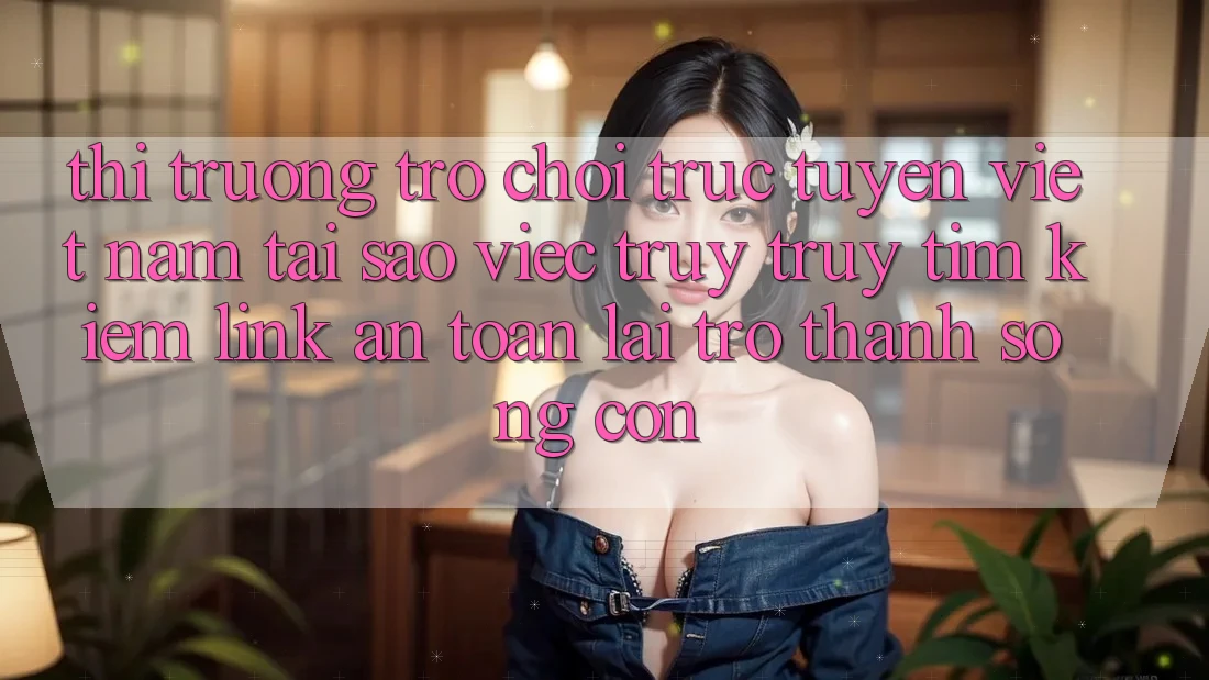 Thị Trường Trò chơi trực tuyến Việt Nam: Tại Sao Việc Truy truy tìm kiếm “Link An Toàn” Lại Trở Thành Sống Còn?