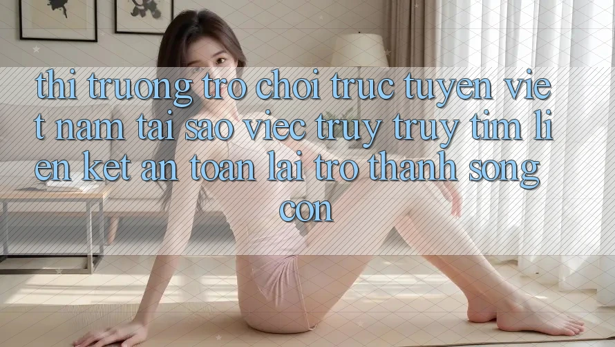 Thị Trường Trò chơi trực tuyến Việt Nam: Tại Sao Việc Truy truy tìm “Liên kết An Toàn” Lại Trở Thành Sống Còn?