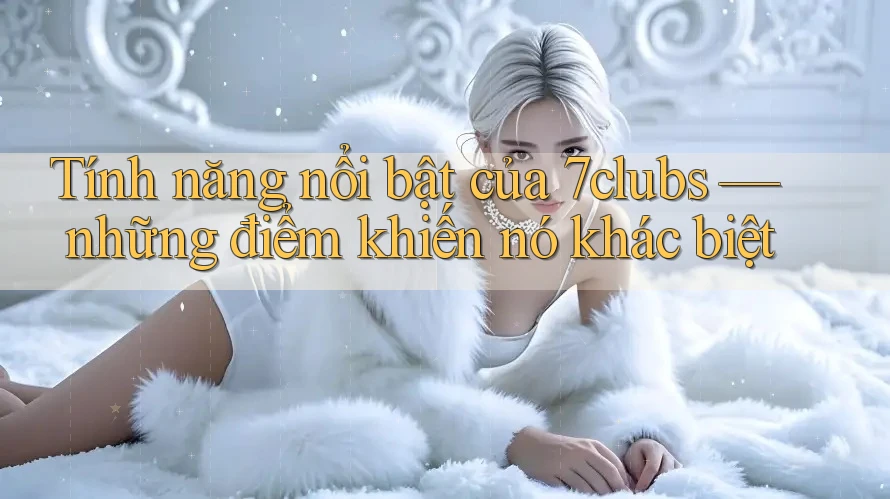 Tính năng nổi bật của 7clubs — những điểm khiến nó khác biệt