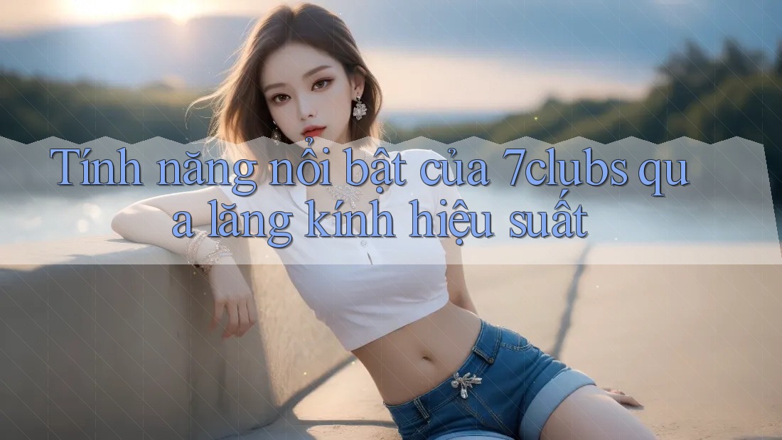 Tính năng nổi bật của 7clubs qua lăng kính hiệu suất