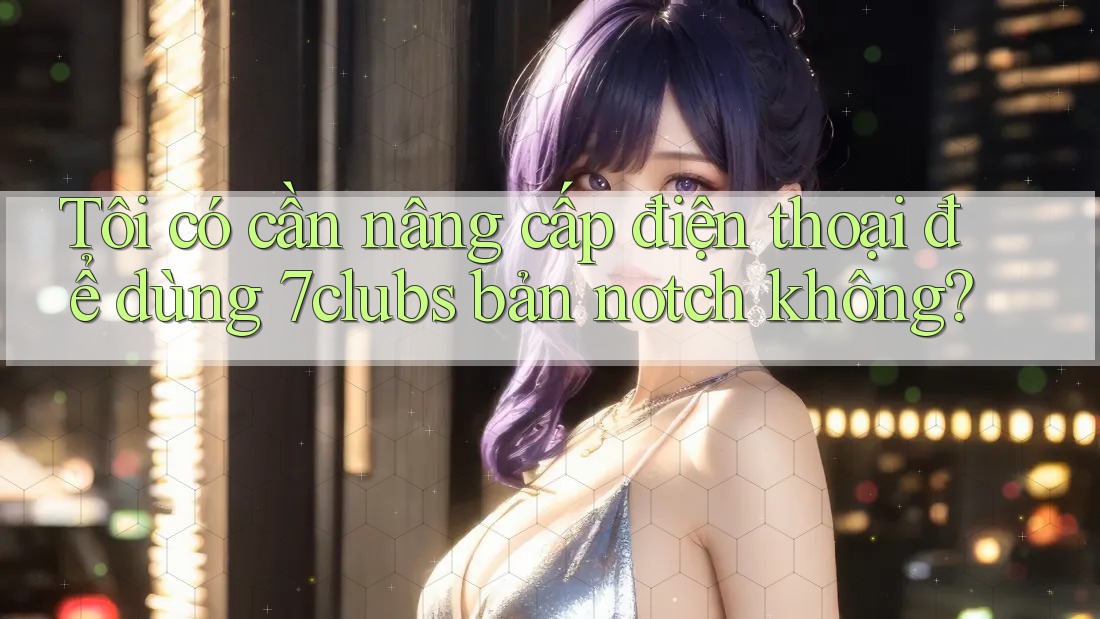 Tôi có cần nâng cấp điện thoại để dùng 7clubs bản notch không?
