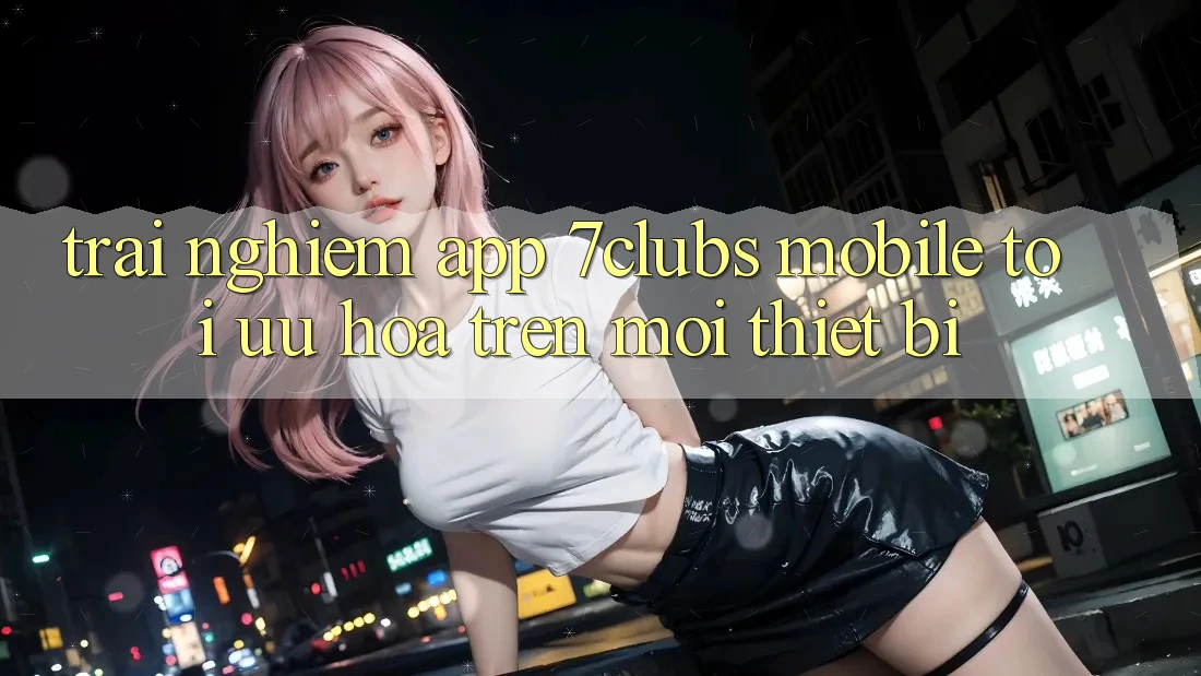 Trải Nghiệm App 7clubs Mobile - Tối Ưu Hóa Trên Mọi Thiết Bị
