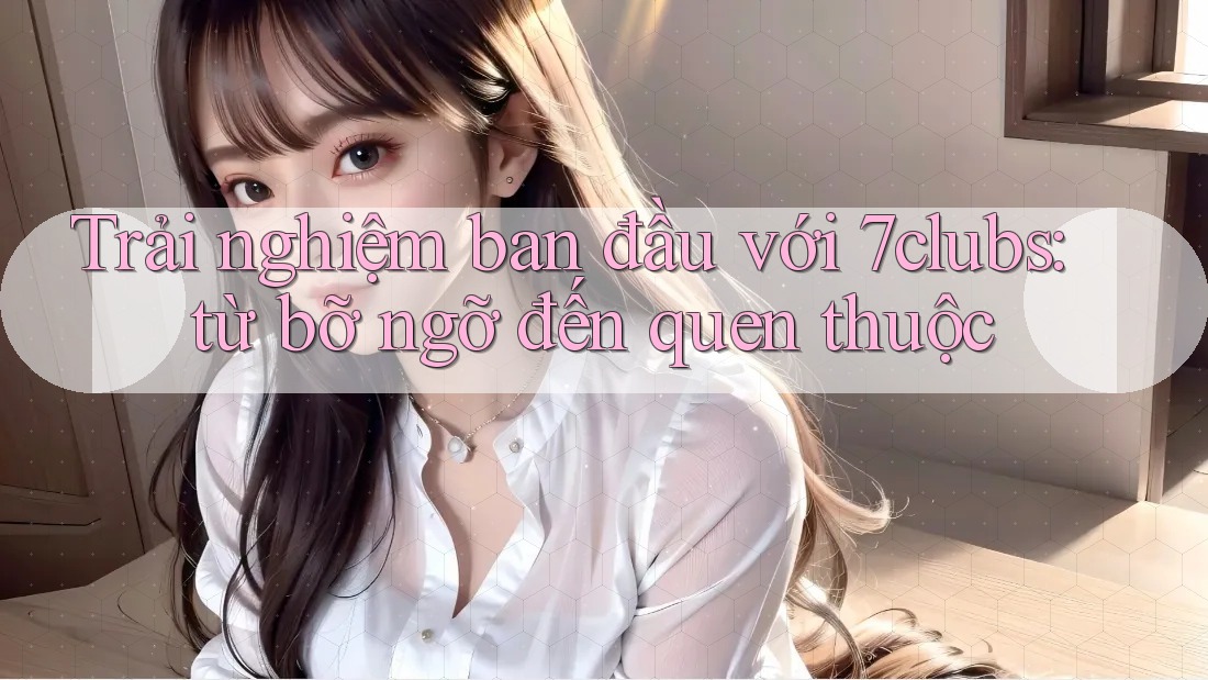 Trải nghiệm ban đầu với 7clubs: từ bỡ ngỡ đến quen thuộc