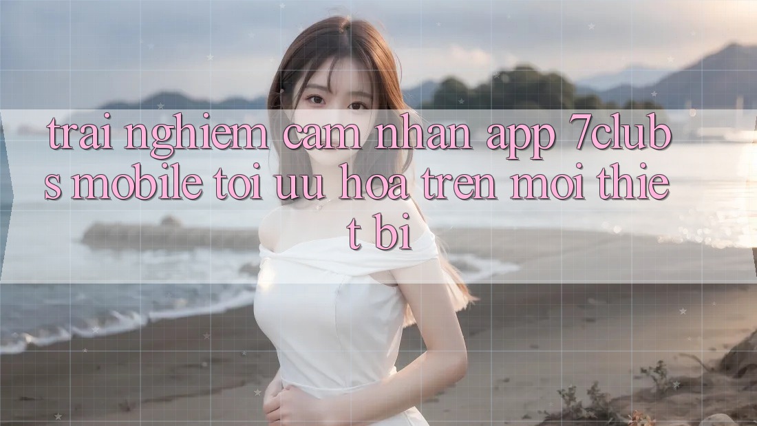 Trải nghiệm cảm nhận App 7clubs Mobile - Tối Ưu Hóa Trên Mọi Thiết Bị Trải nghiệm cảm nhận App 7clubs Mobile - Tối Ưu Hóa Trên Mọi Thiết Bị