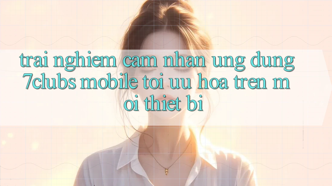 Trải nghiệm cảm nhận Ứng Dụng 7clubs Mobile - Tối Ưu Hóa Trên Mọi Thiết Bị Trải nghiệm cảm nhận Ứng Dụng 7clubs Mobile - Tối Ưu Hóa Trên Mọi Thiết Bị