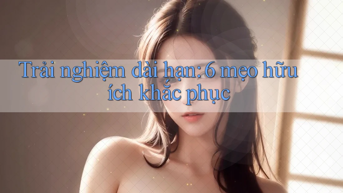 Trải nghiệm dài hạn: 6 mẹo hữu ích khắc phục