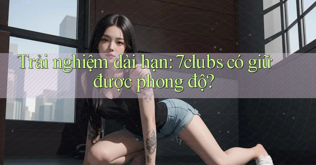 Trải nghiệm dài hạn: 7clubs có giữ được phong độ? Trải nghiệm dài hạn: 7clubs có giữ được phong độ?