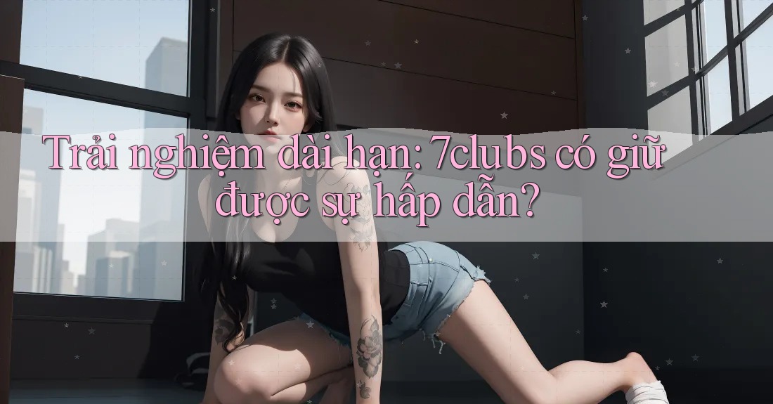 Trải nghiệm dài hạn: 7clubs có giữ được sự hấp dẫn?