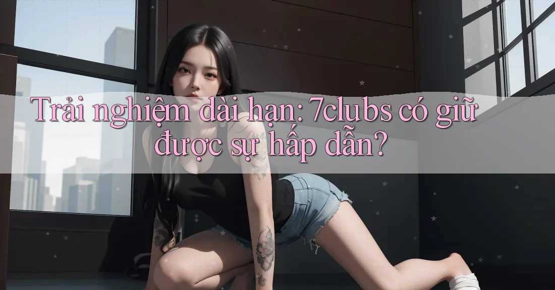 Trải nghiệm dài hạn: 7clubs có giữ được sự hấp dẫn?