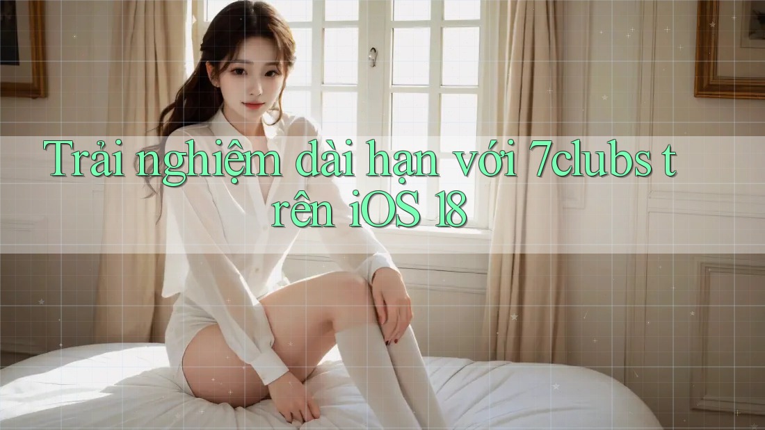 Trải nghiệm dài hạn với 7clubs trên iOS 18