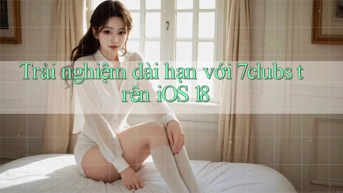 Trải nghiệm dài hạn với 7clubs trên iOS 18