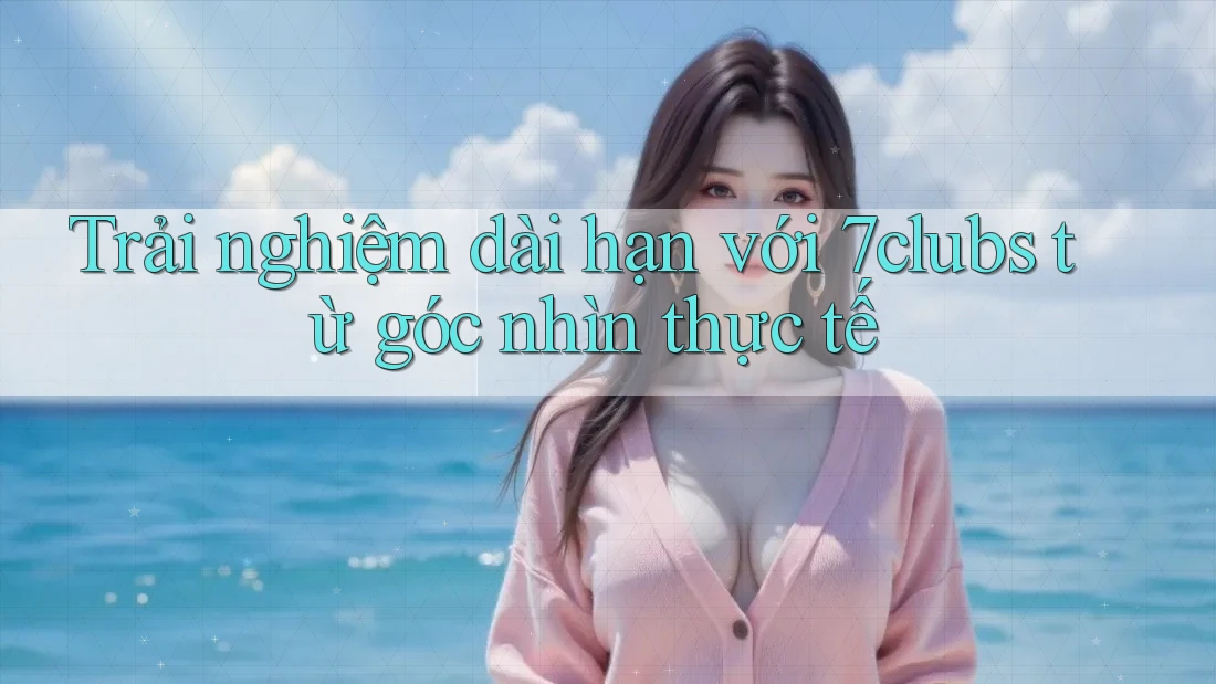 Trải nghiệm dài hạn với 7clubs từ góc nhìn thực tế Trải nghiệm dài hạn với 7clubs từ góc nhìn thực tế