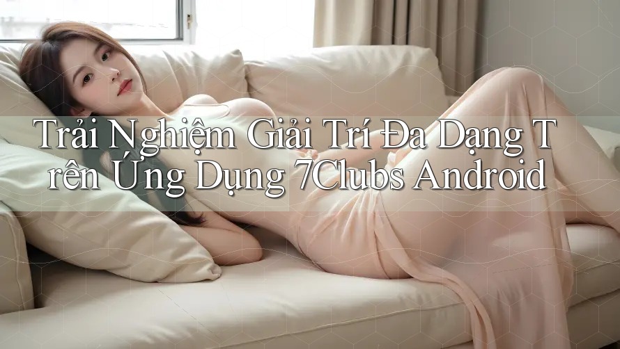 Trải Nghiệm Giải Trí Đa Dạng Trên Ứng Dụng 7Clubs Android Trải Nghiệm Giải Trí Đa Dạng Trên Ứng Dụng 7Clubs Android
