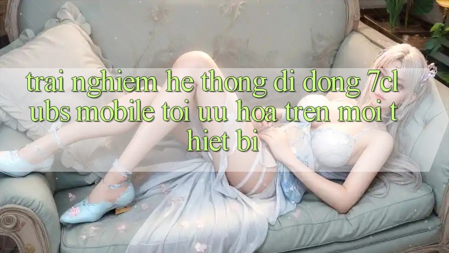 Trải nghiệm Hệ thống di động 7clubs Mobile - Tối Ưu Hóa Trên Mọi Thiết Bị Trải nghiệm Hệ thống di động 7clubs Mobile - Tối Ưu Hóa Trên Mọi Thiết Bị