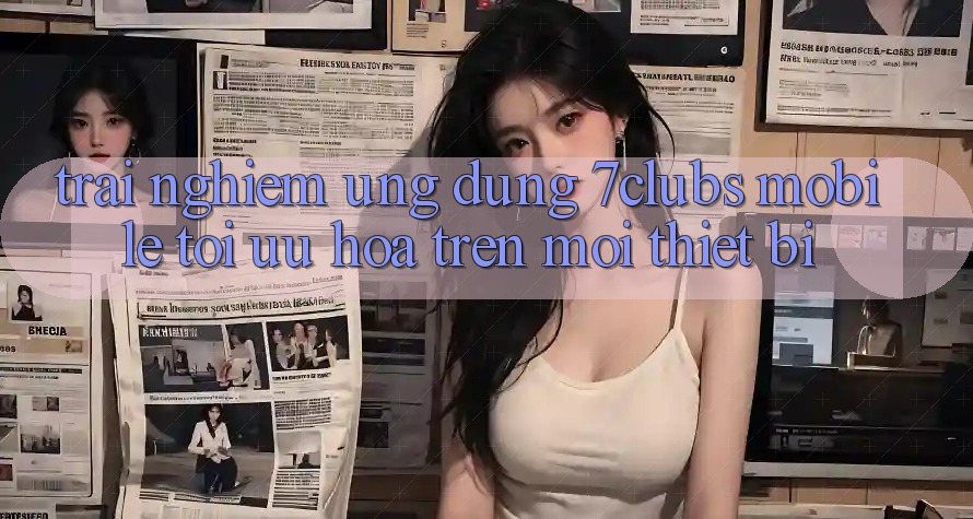 Trải nghiệm Ứng Dụng 7clubs Mobile - Tối Ưu Hóa Trên Mọi Thiết Bị Trải nghiệm Ứng Dụng 7clubs Mobile - Tối Ưu Hóa Trên Mọi Thiết Bị