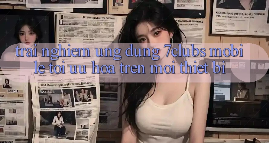 Trải Nghiệm Ứng Dụng 7clubs Mobile - Tối Ưu Hóa Trên Mọi Thiết Bị Trải Nghiệm Ứng Dụng 7clubs Mobile - Tối Ưu Hóa Trên Mọi Thiết Bị