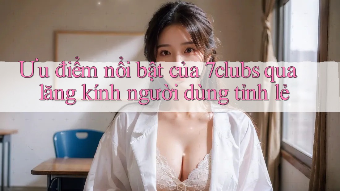 Ưu điểm nổi bật của 7clubs qua lăng kính người dùng tỉnh lẻ