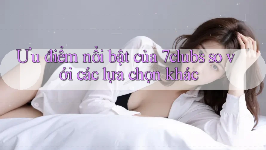Ưu điểm nổi bật của 7clubs so với các lựa chọn khác Ưu điểm nổi bật của 7clubs so với các lựa chọn khác