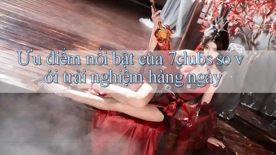 Ưu điểm nổi bật của 7clubs so với trải nghiệm hàng ngày Ưu điểm nổi bật của 7clubs so với trải nghiệm hàng ngày