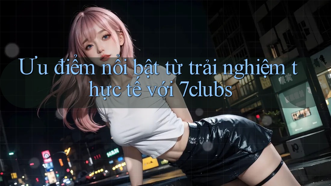 Ưu điểm nổi bật từ trải nghiệm thực tế với 7clubs