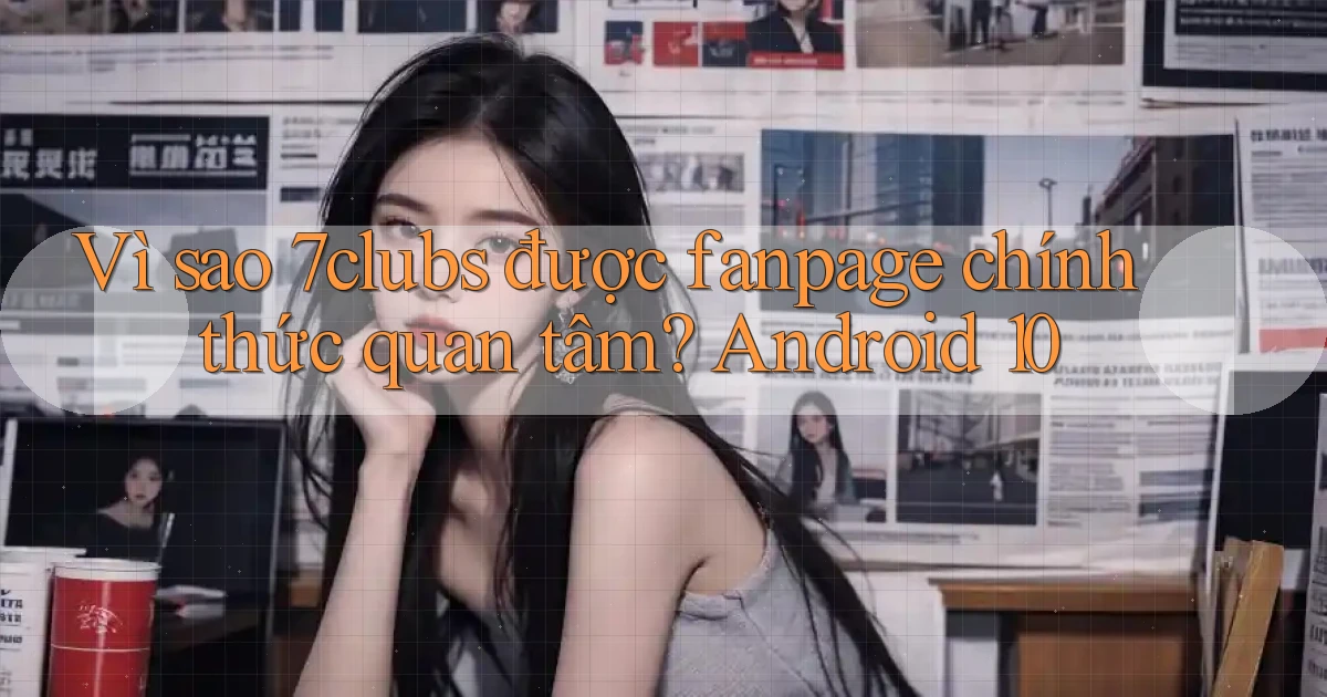 Vì sao 7clubs được fanpage chính thức quan tâm Android 10