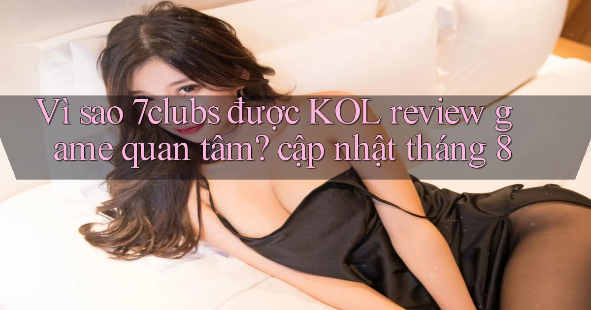 Vì sao 7clubs được KOL review game quan tâm cập nhật tháng 8