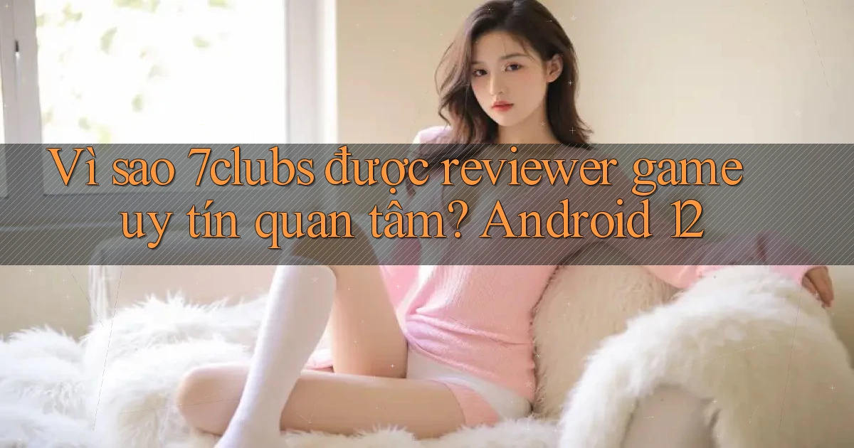 Vì sao 7clubs được reviewer game uy tín quan tâm Android 12