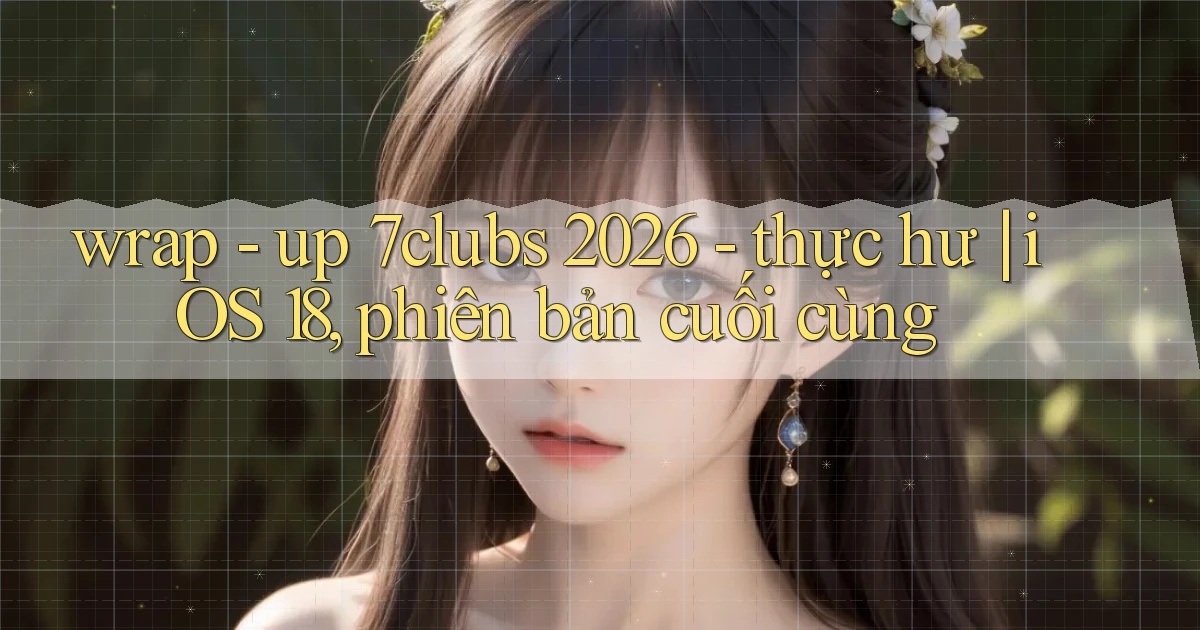 wrap   up 7clubs 2026   thực hư iOS 18, phiên bản cuối cùng