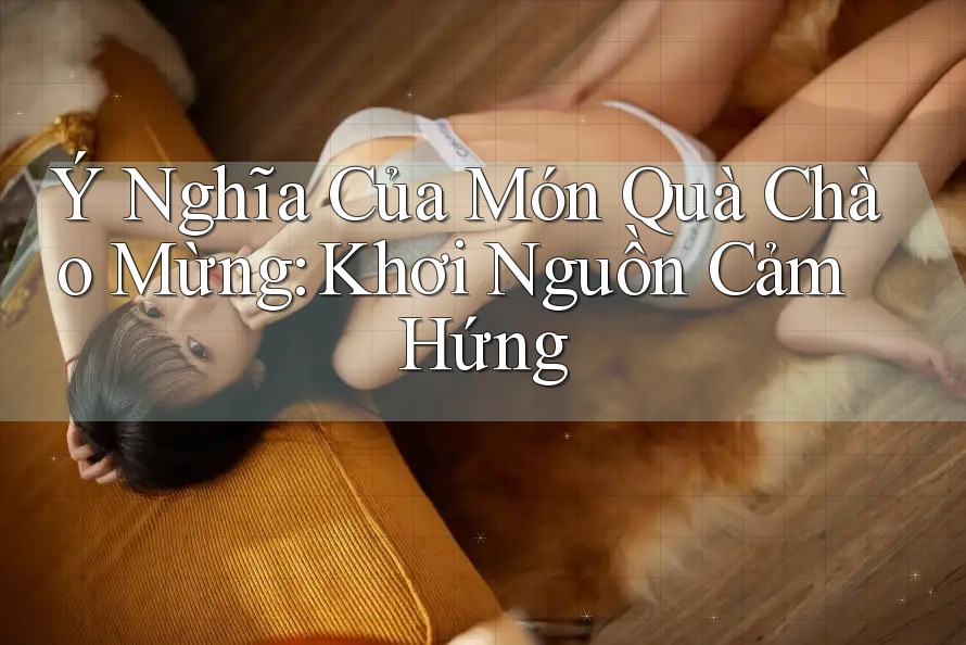 Ý Nghĩa Của Món Quà Chào Mừng: Khơi Nguồn Cảm Hứng